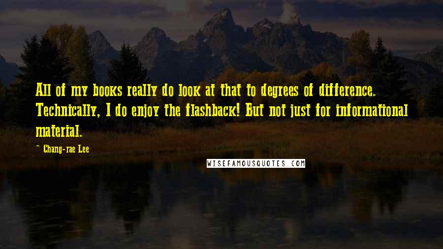 Chang-rae Lee Quotes: All of my books really do look at that to degrees of difference. Technically, I do enjoy the flashback! But not just for informational material.