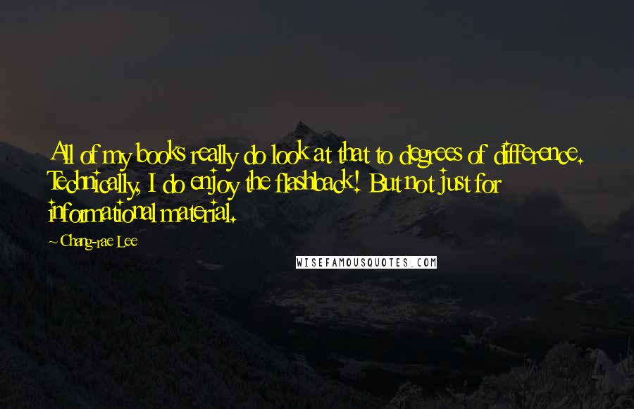 Chang-rae Lee Quotes: All of my books really do look at that to degrees of difference. Technically, I do enjoy the flashback! But not just for informational material.
