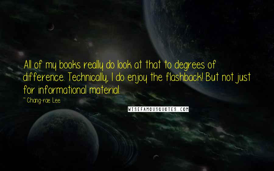 Chang-rae Lee Quotes: All of my books really do look at that to degrees of difference. Technically, I do enjoy the flashback! But not just for informational material.