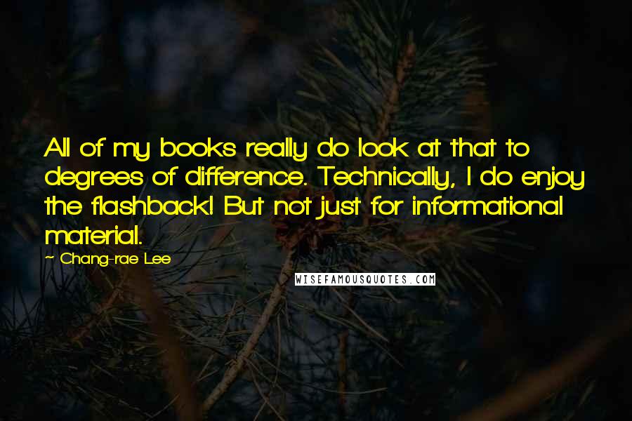 Chang-rae Lee Quotes: All of my books really do look at that to degrees of difference. Technically, I do enjoy the flashback! But not just for informational material.