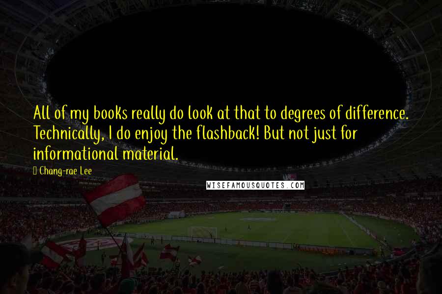 Chang-rae Lee Quotes: All of my books really do look at that to degrees of difference. Technically, I do enjoy the flashback! But not just for informational material.