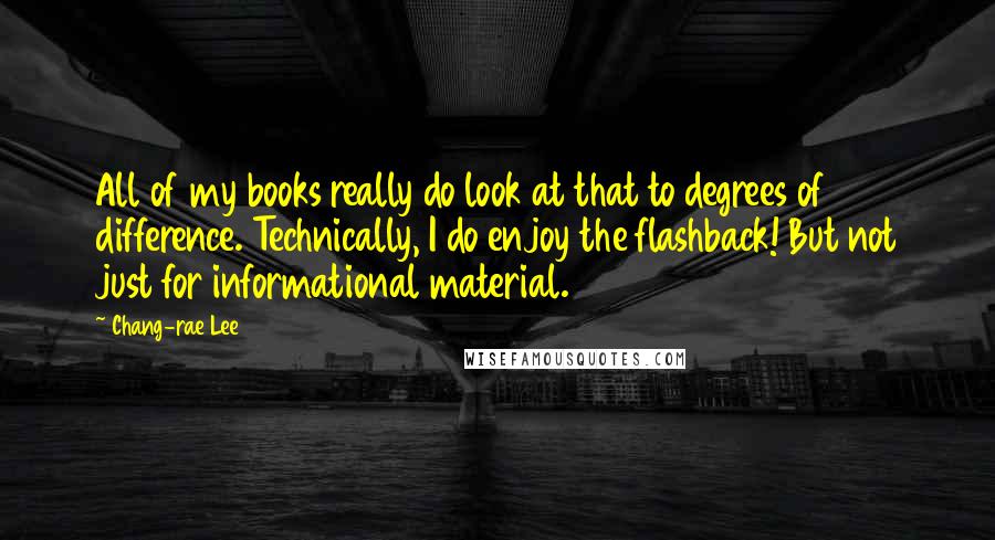 Chang-rae Lee Quotes: All of my books really do look at that to degrees of difference. Technically, I do enjoy the flashback! But not just for informational material.