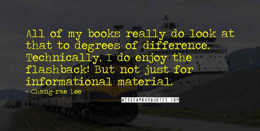 Chang-rae Lee Quotes: All of my books really do look at that to degrees of difference. Technically, I do enjoy the flashback! But not just for informational material.