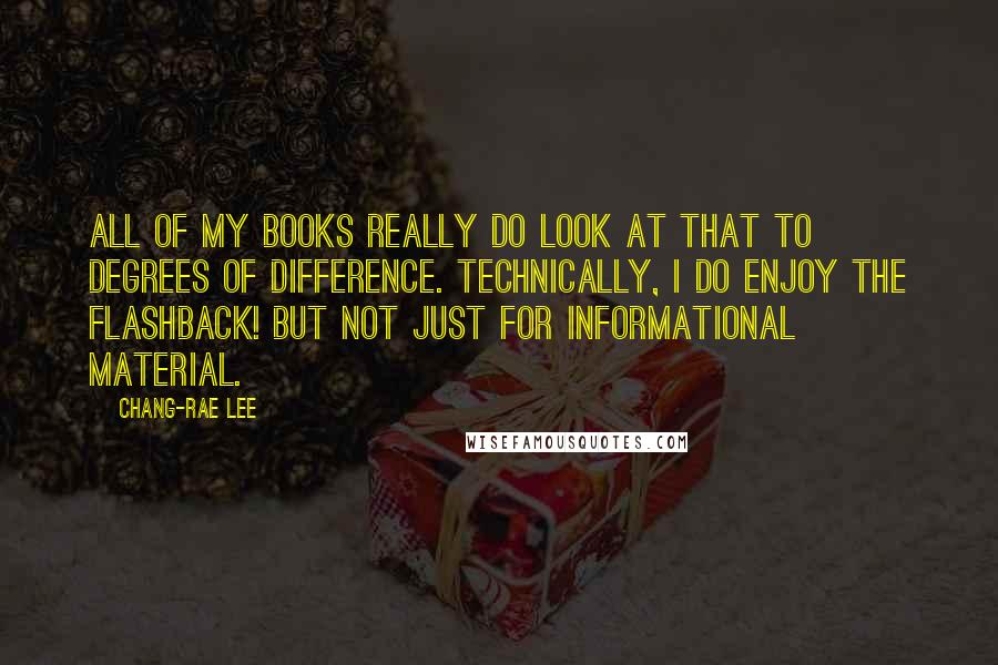 Chang-rae Lee Quotes: All of my books really do look at that to degrees of difference. Technically, I do enjoy the flashback! But not just for informational material.