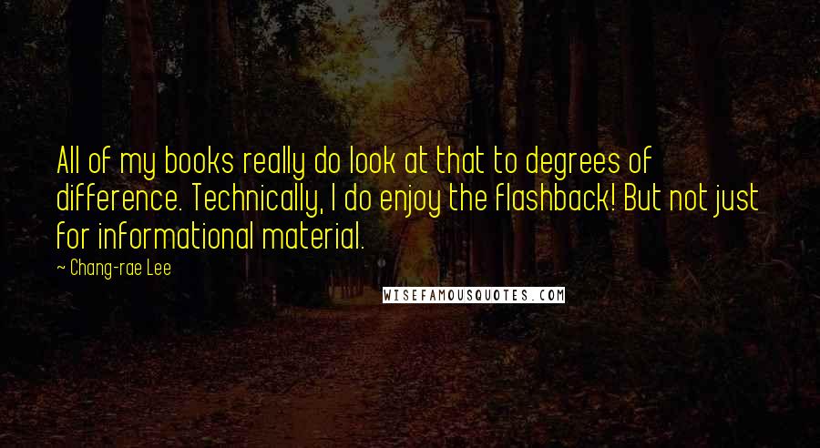 Chang-rae Lee Quotes: All of my books really do look at that to degrees of difference. Technically, I do enjoy the flashback! But not just for informational material.