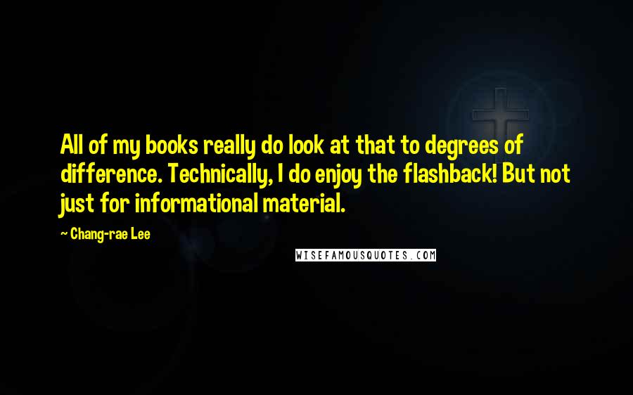 Chang-rae Lee Quotes: All of my books really do look at that to degrees of difference. Technically, I do enjoy the flashback! But not just for informational material.