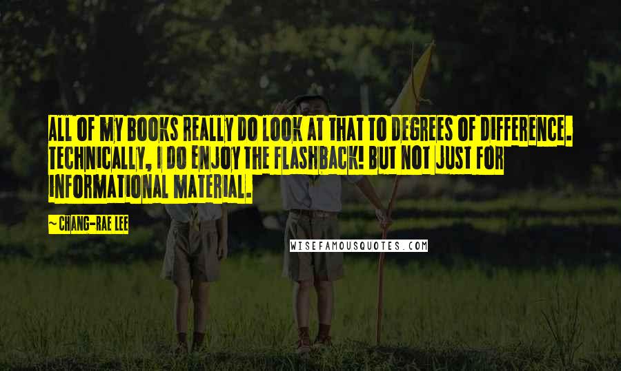 Chang-rae Lee Quotes: All of my books really do look at that to degrees of difference. Technically, I do enjoy the flashback! But not just for informational material.