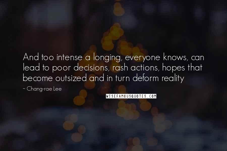 Chang-rae Lee Quotes: And too intense a longing, everyone knows, can lead to poor decisions, rash actions, hopes that become outsized and in turn deform reality