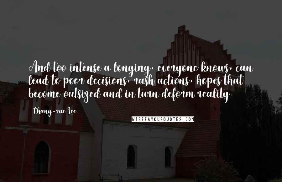 Chang-rae Lee Quotes: And too intense a longing, everyone knows, can lead to poor decisions, rash actions, hopes that become outsized and in turn deform reality