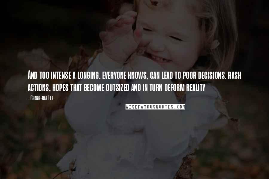 Chang-rae Lee Quotes: And too intense a longing, everyone knows, can lead to poor decisions, rash actions, hopes that become outsized and in turn deform reality