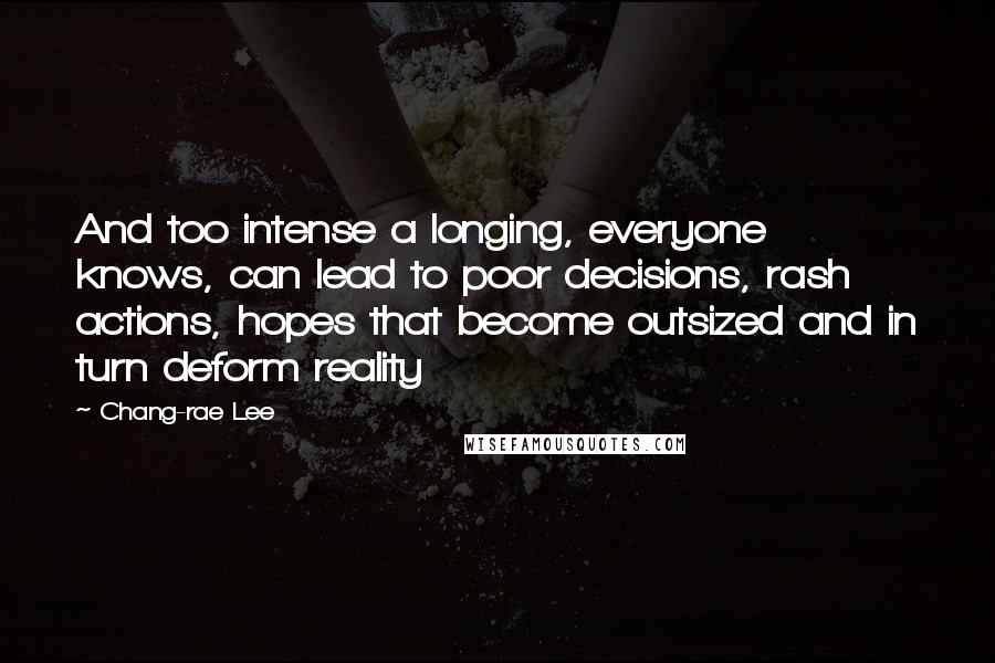 Chang-rae Lee Quotes: And too intense a longing, everyone knows, can lead to poor decisions, rash actions, hopes that become outsized and in turn deform reality
