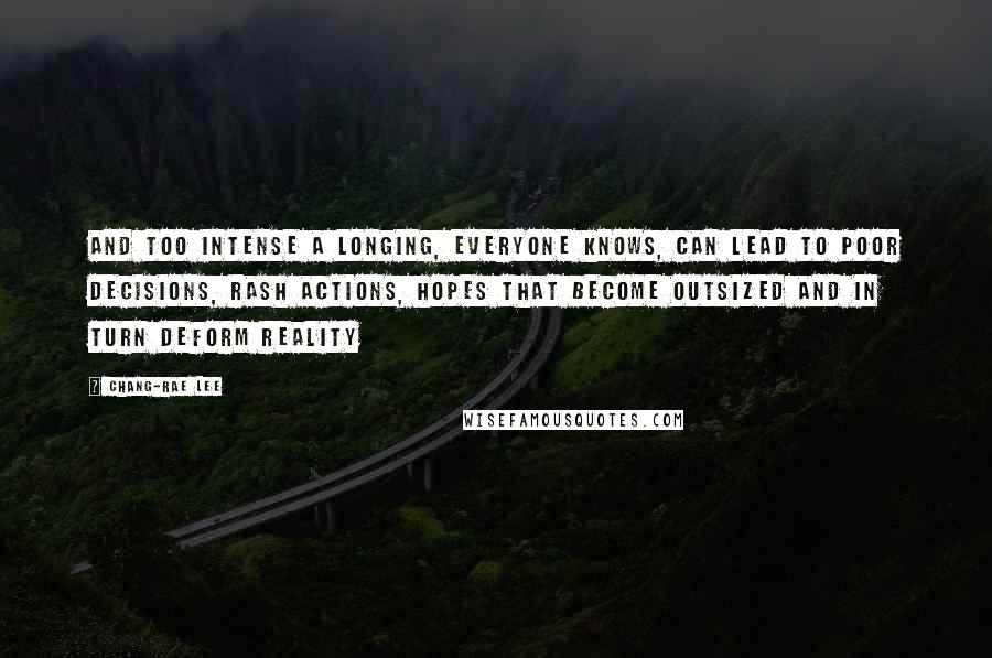 Chang-rae Lee Quotes: And too intense a longing, everyone knows, can lead to poor decisions, rash actions, hopes that become outsized and in turn deform reality