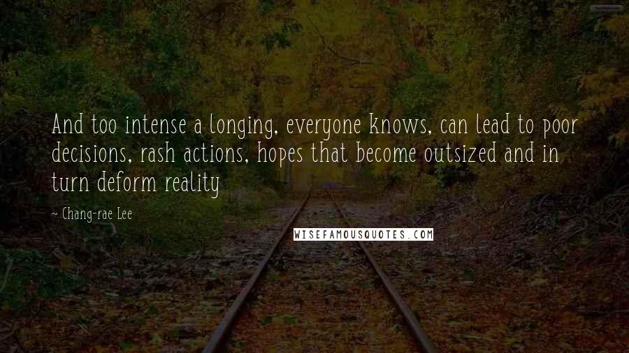 Chang-rae Lee Quotes: And too intense a longing, everyone knows, can lead to poor decisions, rash actions, hopes that become outsized and in turn deform reality