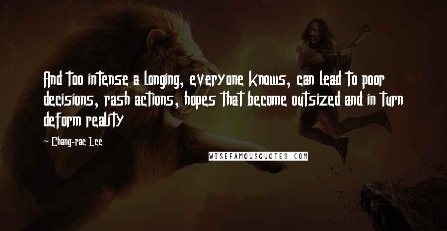 Chang-rae Lee Quotes: And too intense a longing, everyone knows, can lead to poor decisions, rash actions, hopes that become outsized and in turn deform reality