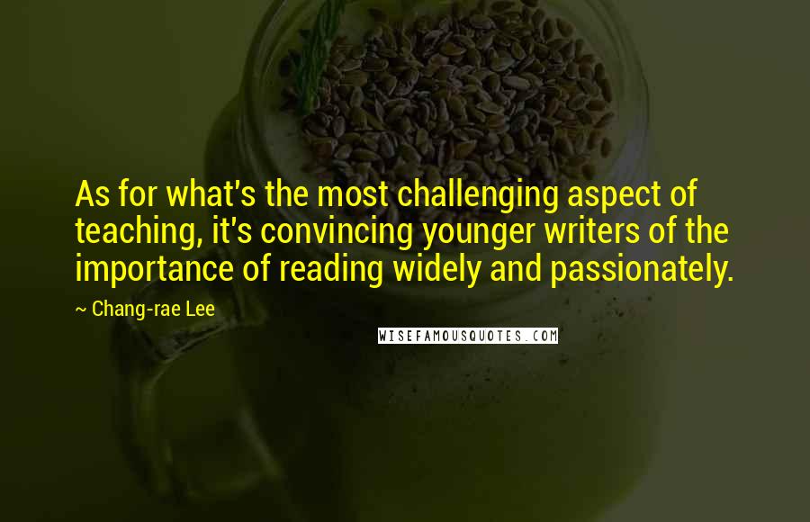 Chang-rae Lee Quotes: As for what's the most challenging aspect of teaching, it's convincing younger writers of the importance of reading widely and passionately.