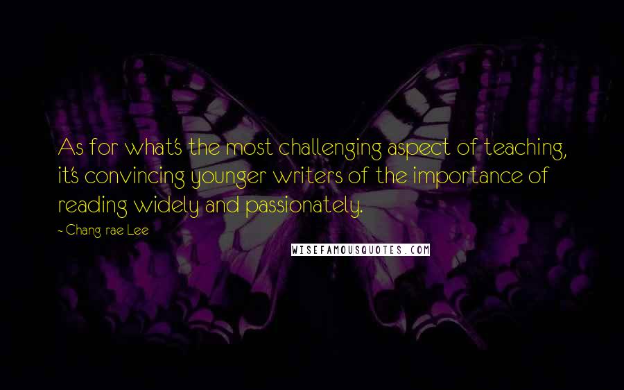 Chang-rae Lee Quotes: As for what's the most challenging aspect of teaching, it's convincing younger writers of the importance of reading widely and passionately.