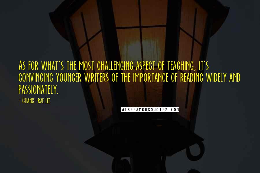 Chang-rae Lee Quotes: As for what's the most challenging aspect of teaching, it's convincing younger writers of the importance of reading widely and passionately.