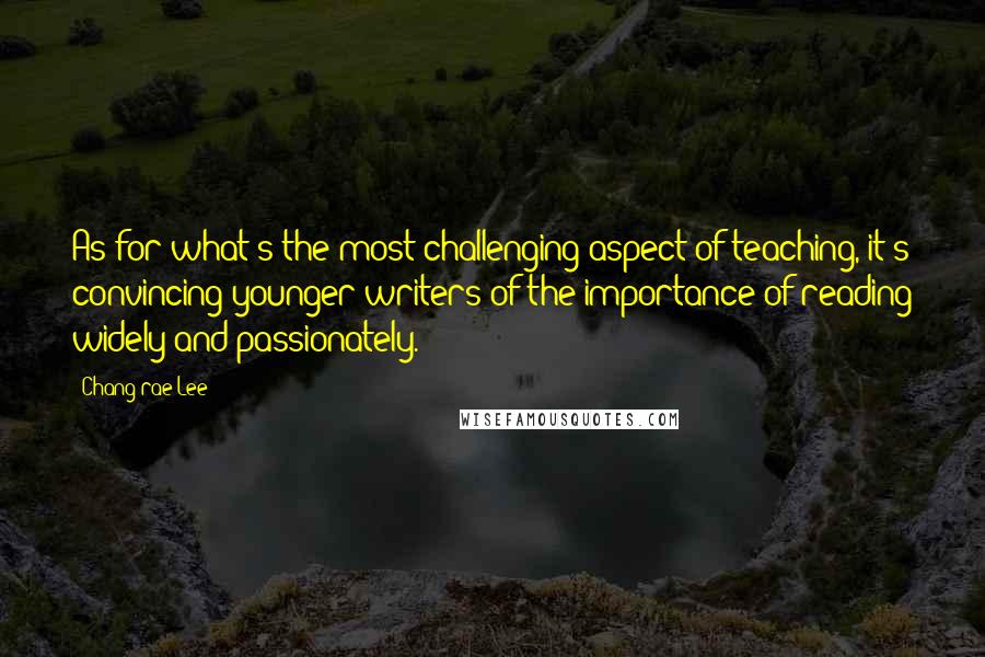 Chang-rae Lee Quotes: As for what's the most challenging aspect of teaching, it's convincing younger writers of the importance of reading widely and passionately.