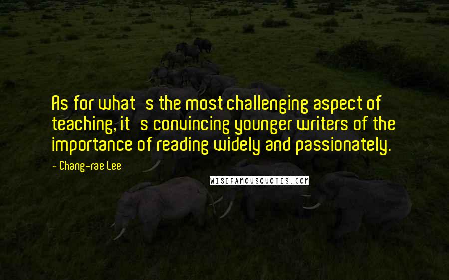 Chang-rae Lee Quotes: As for what's the most challenging aspect of teaching, it's convincing younger writers of the importance of reading widely and passionately.