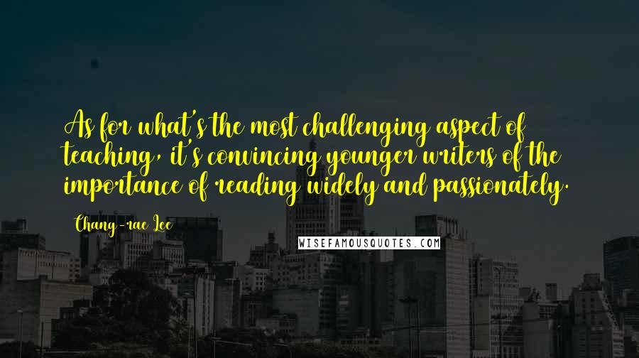 Chang-rae Lee Quotes: As for what's the most challenging aspect of teaching, it's convincing younger writers of the importance of reading widely and passionately.