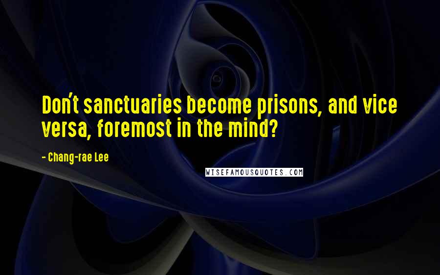 Chang-rae Lee Quotes: Don't sanctuaries become prisons, and vice versa, foremost in the mind?