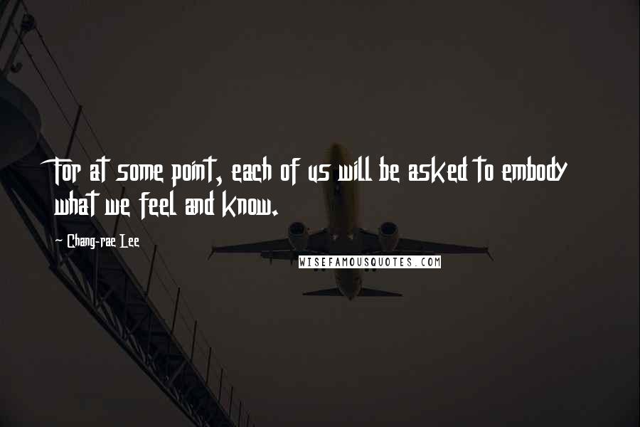 Chang-rae Lee Quotes: For at some point, each of us will be asked to embody what we feel and know.