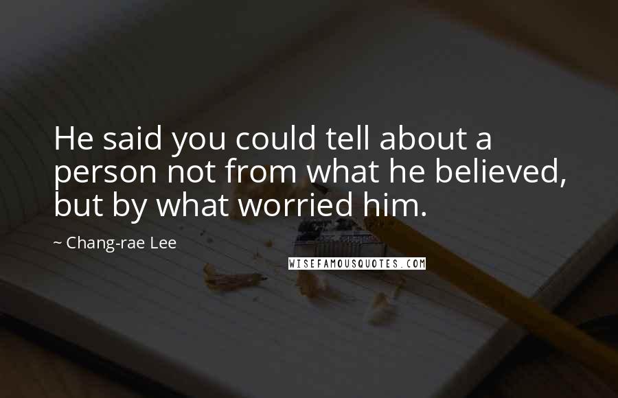 Chang-rae Lee Quotes: He said you could tell about a person not from what he believed, but by what worried him.