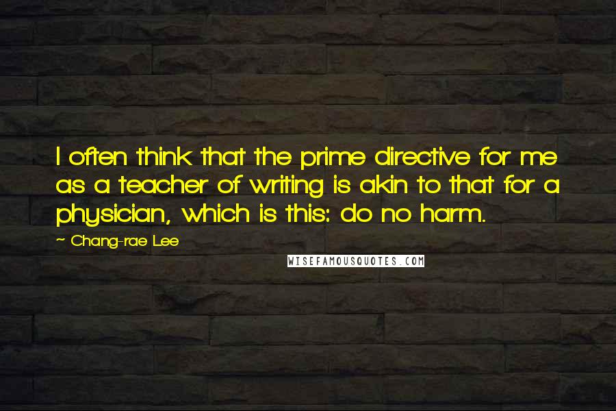 Chang-rae Lee Quotes: I often think that the prime directive for me as a teacher of writing is akin to that for a physician, which is this: do no harm.