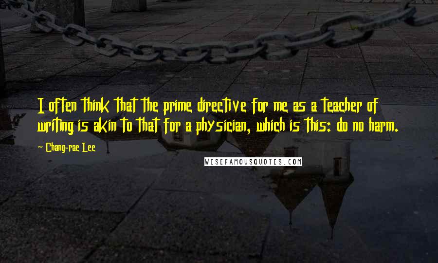 Chang-rae Lee Quotes: I often think that the prime directive for me as a teacher of writing is akin to that for a physician, which is this: do no harm.