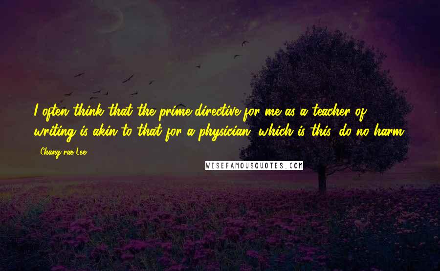 Chang-rae Lee Quotes: I often think that the prime directive for me as a teacher of writing is akin to that for a physician, which is this: do no harm.