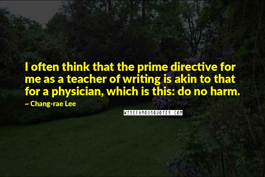 Chang-rae Lee Quotes: I often think that the prime directive for me as a teacher of writing is akin to that for a physician, which is this: do no harm.