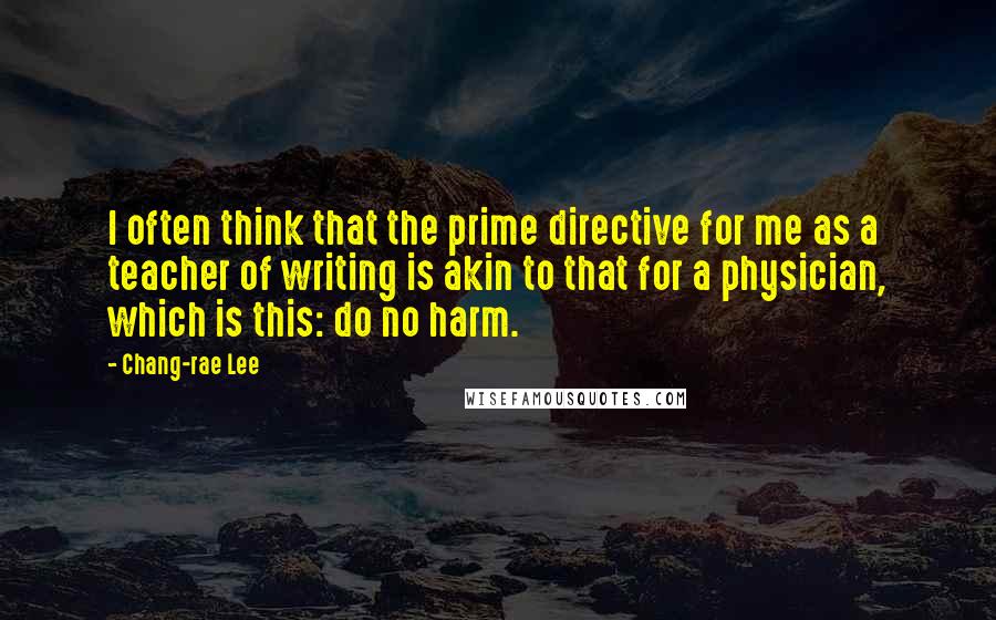 Chang-rae Lee Quotes: I often think that the prime directive for me as a teacher of writing is akin to that for a physician, which is this: do no harm.