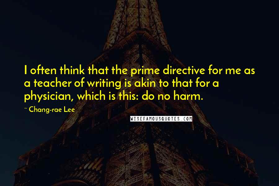 Chang-rae Lee Quotes: I often think that the prime directive for me as a teacher of writing is akin to that for a physician, which is this: do no harm.