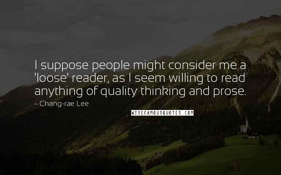 Chang-rae Lee Quotes: I suppose people might consider me a 'loose' reader, as I seem willing to read anything of quality thinking and prose.