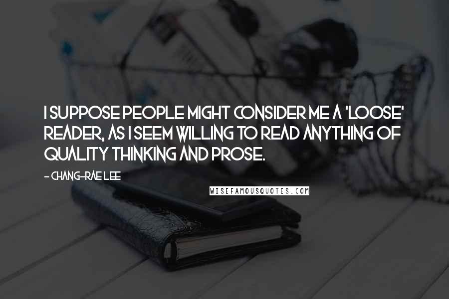 Chang-rae Lee Quotes: I suppose people might consider me a 'loose' reader, as I seem willing to read anything of quality thinking and prose.