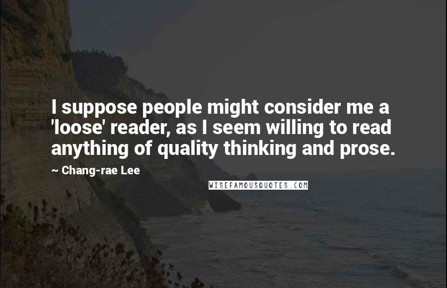 Chang-rae Lee Quotes: I suppose people might consider me a 'loose' reader, as I seem willing to read anything of quality thinking and prose.