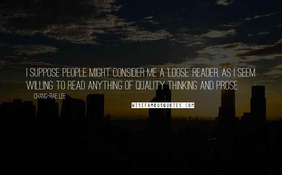 Chang-rae Lee Quotes: I suppose people might consider me a 'loose' reader, as I seem willing to read anything of quality thinking and prose.