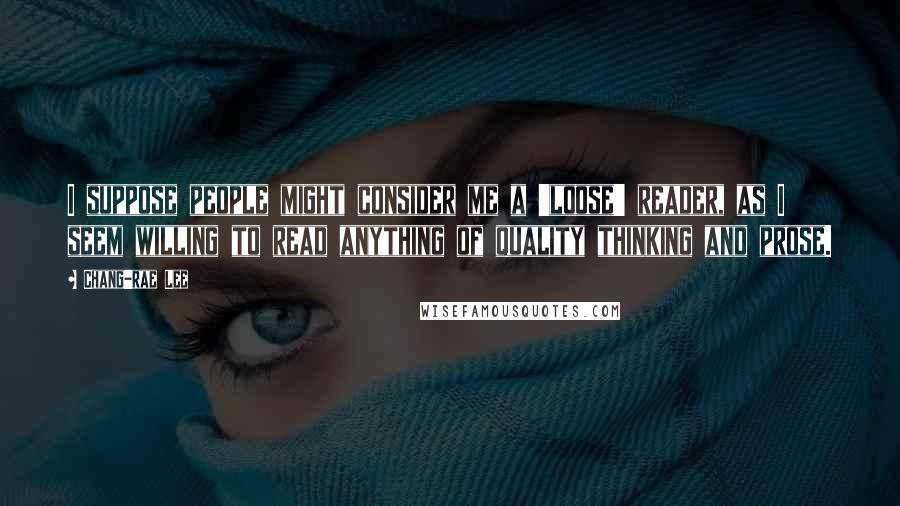 Chang-rae Lee Quotes: I suppose people might consider me a 'loose' reader, as I seem willing to read anything of quality thinking and prose.