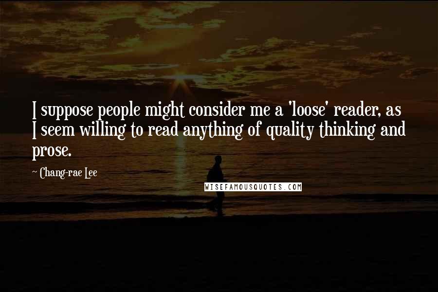 Chang-rae Lee Quotes: I suppose people might consider me a 'loose' reader, as I seem willing to read anything of quality thinking and prose.