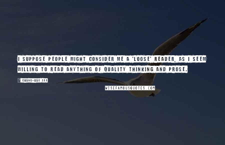 Chang-rae Lee Quotes: I suppose people might consider me a 'loose' reader, as I seem willing to read anything of quality thinking and prose.