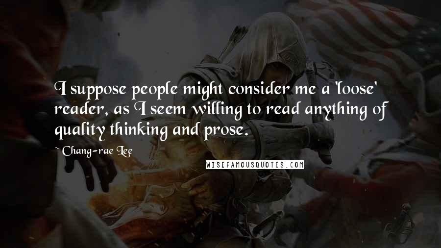Chang-rae Lee Quotes: I suppose people might consider me a 'loose' reader, as I seem willing to read anything of quality thinking and prose.