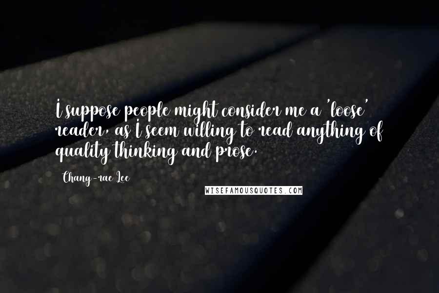 Chang-rae Lee Quotes: I suppose people might consider me a 'loose' reader, as I seem willing to read anything of quality thinking and prose.