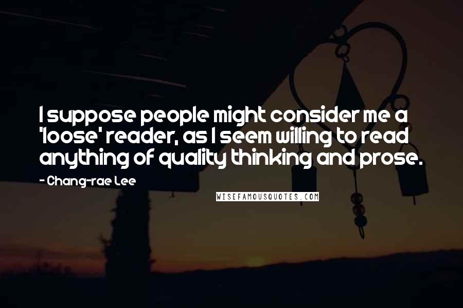 Chang-rae Lee Quotes: I suppose people might consider me a 'loose' reader, as I seem willing to read anything of quality thinking and prose.