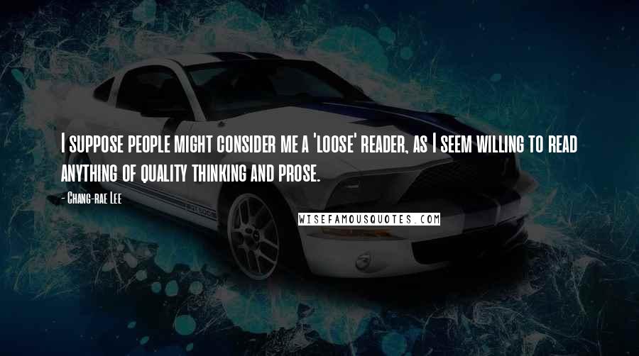 Chang-rae Lee Quotes: I suppose people might consider me a 'loose' reader, as I seem willing to read anything of quality thinking and prose.