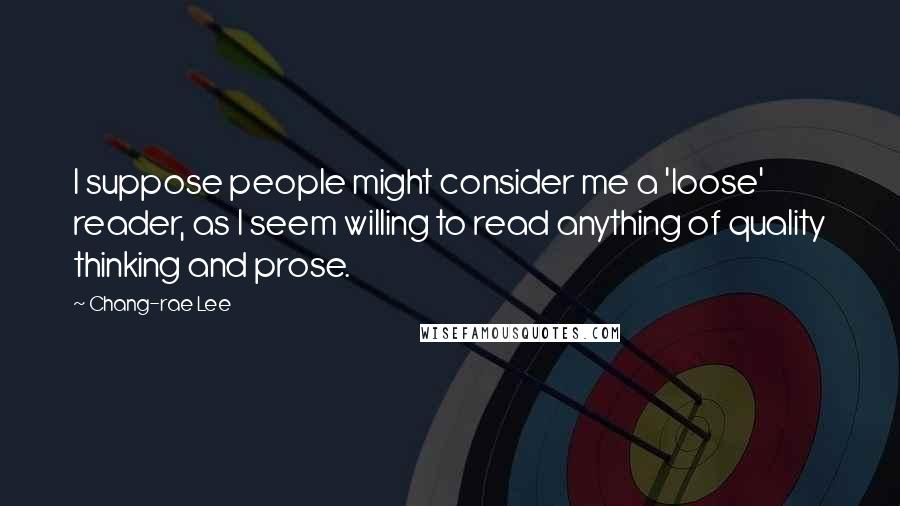 Chang-rae Lee Quotes: I suppose people might consider me a 'loose' reader, as I seem willing to read anything of quality thinking and prose.