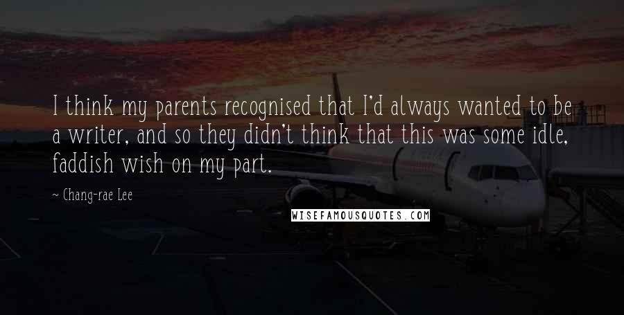 Chang-rae Lee Quotes: I think my parents recognised that I'd always wanted to be a writer, and so they didn't think that this was some idle, faddish wish on my part.