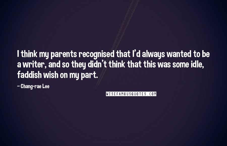Chang-rae Lee Quotes: I think my parents recognised that I'd always wanted to be a writer, and so they didn't think that this was some idle, faddish wish on my part.