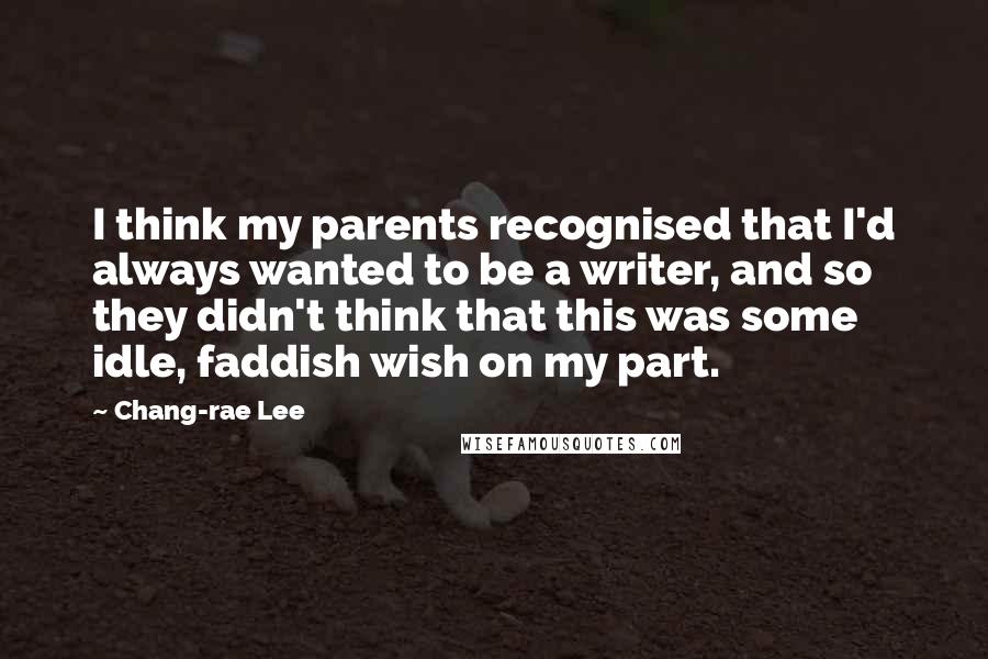 Chang-rae Lee Quotes: I think my parents recognised that I'd always wanted to be a writer, and so they didn't think that this was some idle, faddish wish on my part.