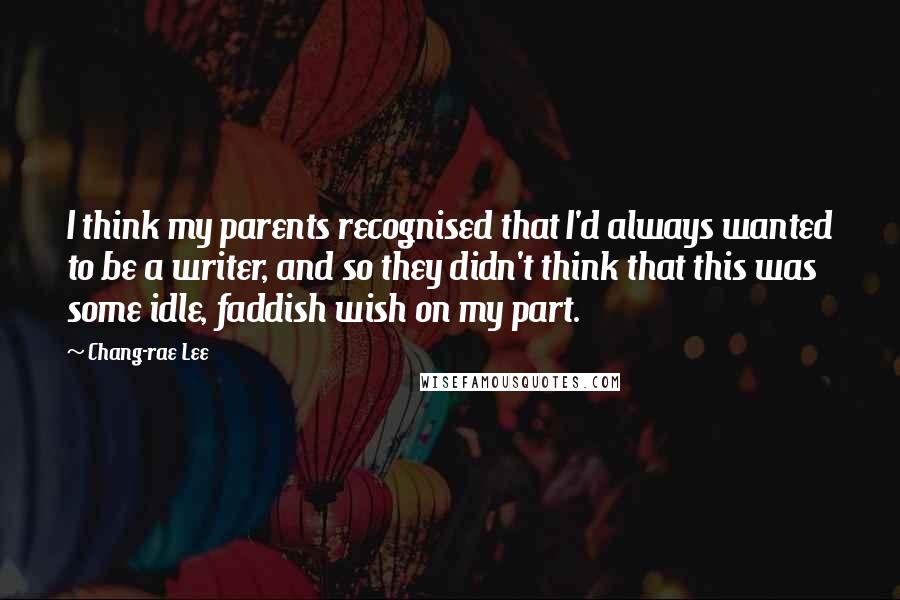 Chang-rae Lee Quotes: I think my parents recognised that I'd always wanted to be a writer, and so they didn't think that this was some idle, faddish wish on my part.