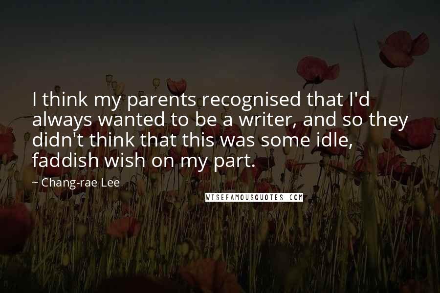 Chang-rae Lee Quotes: I think my parents recognised that I'd always wanted to be a writer, and so they didn't think that this was some idle, faddish wish on my part.